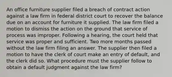 An office furniture supplier filed a breach of contract action against a law firm in federal district court to recover the balance due on an account for furniture it supplied. The law firm filed a motion to dismiss the action on the ground that service of process was improper. Following a hearing, the court held that service was proper and sufficient. Two more months passed without the law firm filing an answer. The supplier then filed a motion to have the clerk of court make an entry of default, and the clerk did so. What procedure must the supplier follow to obtain a default judgment against the law firm?