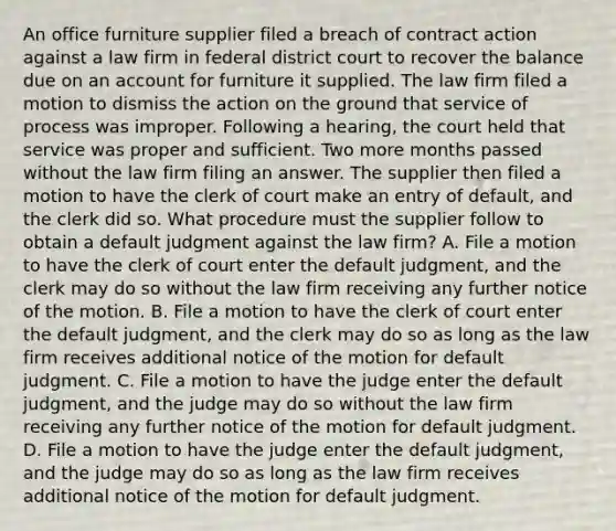 An office furniture supplier filed a breach of contract action against a law firm in federal district court to recover the balance due on an account for furniture it supplied. The law firm filed a motion to dismiss the action on the ground that service of process was improper. Following a hearing, the court held that service was proper and sufficient. Two more months passed without the law firm filing an answer. The supplier then filed a motion to have the clerk of court make an entry of default, and the clerk did so. What procedure must the supplier follow to obtain a default judgment against the law firm? A. File a motion to have the clerk of court enter the default judgment, and the clerk may do so without the law firm receiving any further notice of the motion. B. File a motion to have the clerk of court enter the default judgment, and the clerk may do so as long as the law firm receives additional notice of the motion for default judgment. C. File a motion to have the judge enter the default judgment, and the judge may do so without the law firm receiving any further notice of the motion for default judgment. D. File a motion to have the judge enter the default judgment, and the judge may do so as long as the law firm receives additional notice of the motion for default judgment.