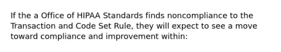 If the a Office of HIPAA Standards finds noncompliance to the Transaction and Code Set Rule, they will expect to see a move toward compliance and improvement within: