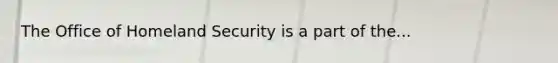 The Office of Homeland Security is a part of the...