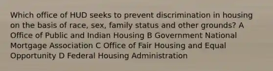 Which office of HUD seeks to prevent discrimination in housing on the basis of race, sex, family status and other grounds? A Office of Public and Indian Housing B Government National Mortgage Association C Office of Fair Housing and Equal Opportunity D Federal Housing Administration