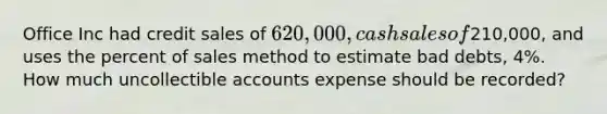 Office Inc had credit sales of 620,000, cash sales of210,000, and uses the percent of sales method to estimate bad debts, 4%. How much uncollectible accounts expense should be recorded?