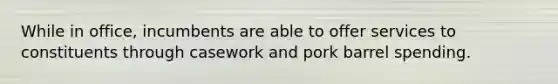 While in office, incumbents are able to offer services to constituents through casework and pork barrel spending.