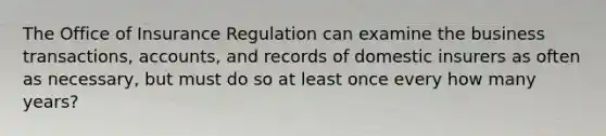 The Office of Insurance Regulation can examine the business transactions, accounts, and records of domestic insurers as often as necessary, but must do so at least once every how many years?