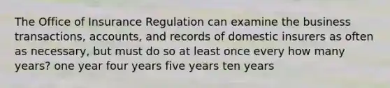 The Office of Insurance Regulation can examine the business transactions, accounts, and records of domestic insurers as often as necessary, but must do so at least once every how many years? one year four years five years ten years