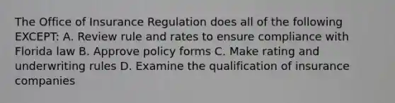 The Office of Insurance Regulation does all of the following EXCEPT: A. Review rule and rates to ensure compliance with Florida law B. Approve policy forms C. Make rating and underwriting rules D. Examine the qualification of insurance companies