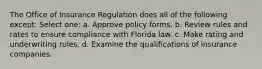 The Office of Insurance Regulation does all of the following except: Select one: a. Approve policy forms. b. Review rules and rates to ensure compliance with Florida law. c. Make rating and underwriting rules. d. Examine the qualifications of insurance companies.