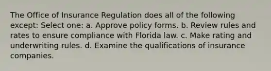 The Office of Insurance Regulation does all of the following except: Select one: a. Approve policy forms. b. Review rules and rates to ensure compliance with Florida law. c. Make rating and underwriting rules. d. Examine the qualifications of insurance companies.