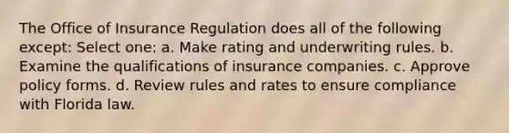 The Office of Insurance Regulation does all of the following except: Select one: a. Make rating and underwriting rules. b. Examine the qualifications of insurance companies. c. Approve policy forms. d. Review rules and rates to ensure compliance with Florida law.