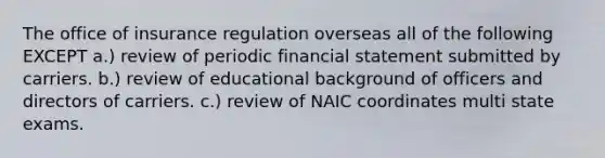 The office of insurance regulation overseas all of the following EXCEPT a.) review of periodic financial statement submitted by carriers. b.) review of educational background of officers and directors of carriers. c.) review of NAIC coordinates multi state exams.