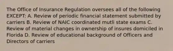 The Office of Insurance Regulation oversees all of the following EXCEPT: A. Review of periodic financial statement submitted by carriers B. Review of NAIC coordinated mutli state exams C. Review of material changes in ownership of insures domiciled in Florida D. Review of educational background of Officers and Directors of carriers