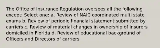 The Office of Insurance Regulation oversees all the following except: Select one: a. Review of NAIC coordinated multi state exams b. Review of periodic financial statement submitted by carriers c. Review of material changes in ownership of insurers domiciled in Florida d. Review of educational background of Officers and Directors of carriers