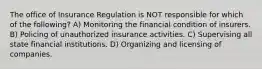 The office of Insurance Regulation is NOT responsible for which of the following? A) Monitoring the financial condition of insurers. B) Policing of unauthorized insurance activities. C) Supervising all state financial institutions. D) Organizing and licensing of companies.