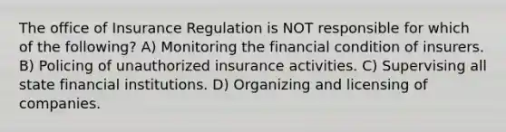 The office of Insurance Regulation is NOT responsible for which of the following? A) Monitoring the financial condition of insurers. B) Policing of unauthorized insurance activities. C) Supervising all state financial institutions. D) Organizing and licensing of companies.