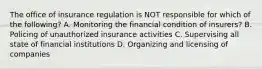 The office of insurance regulation is NOT responsible for which of the following? A. Monitoring the financial condition of insurers? B. Policing of unauthorized insurance activities C. Supervising all state of financial institutions D. Organizing and licensing of companies