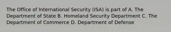 The Office of International Security (ISA) is part of A. The Department of State B. Homeland Security Department C. The Department of Commerce D. Department of Defense