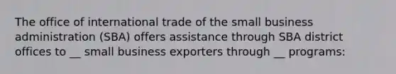 The office of international trade of the small business administration (SBA) offers assistance through SBA district offices to __ small business exporters through __ programs: