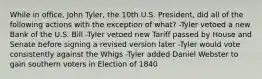 While in office, John Tyler, the 10th U.S. President, did all of the following actions with the exception of what? -Tyler vetoed a new Bank of the U.S. Bill -Tyler vetoed new Tariff passed by House and Senate before signing a revised version later -Tyler would vote consistently against the Whigs -Tyler added Daniel Webster to gain southern voters in Election of 1840