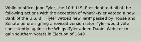 While in office, John Tyler, the 10th U.S. President, did all of the following actions with the exception of what? -Tyler vetoed a new Bank of the U.S. Bill -Tyler vetoed new Tariff passed by House and Senate before signing a revised version later -Tyler would vote consistently against the Whigs -Tyler added Daniel Webster to gain southern voters in Election of 1840