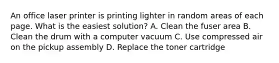 An office laser printer is printing lighter in random areas of each page. What is the easiest solution? A. Clean the fuser area B. Clean the drum with a computer vacuum C. Use compressed air on the pickup assembly D. Replace the toner cartridge