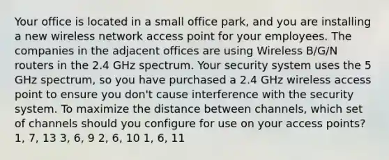 Your office is located in a small office park, and you are installing a new wireless network access point for your employees. The companies in the adjacent offices are using Wireless B/G/N routers in the 2.4 GHz spectrum. Your security system uses the 5 GHz spectrum, so you have purchased a 2.4 GHz wireless access point to ensure you don't cause interference with the security system. To maximize the distance between channels, which set of channels should you configure for use on your access points? 1, 7, 13 3, 6, 9 2, 6, 10 1, 6, 11