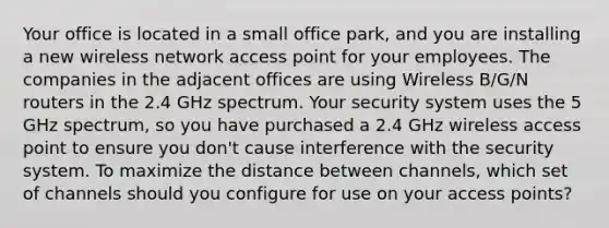 Your office is located in a small office park, and you are installing a new wireless network access point for your employees. The companies in the adjacent offices are using Wireless B/G/N routers in the 2.4 GHz spectrum. Your security system uses the 5 GHz spectrum, so you have purchased a 2.4 GHz wireless access point to ensure you don't cause interference with the security system. To maximize the distance between channels, which set of channels should you configure for use on your access points?