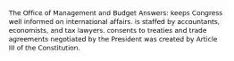 The Office of Management and Budget Answers: keeps Congress well informed on international affairs. is staffed by accountants, economists, and tax lawyers. consents to treaties and trade agreements negotiated by the President was created by Article III of the Constitution.