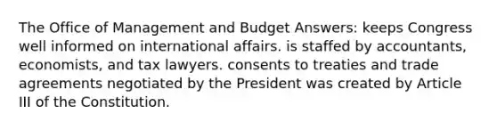 The Office of Management and Budget Answers: keeps Congress well informed on international affairs. is staffed by accountants, economists, and tax lawyers. consents to treaties and trade agreements negotiated by the President was created by Article III of the Constitution.