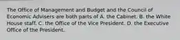 The Office of Management and Budget and the Council of Economic Advisers are both parts of A. the Cabinet. B. the White House staff. C. the Office of the Vice President. D. the Executive Office of the President.