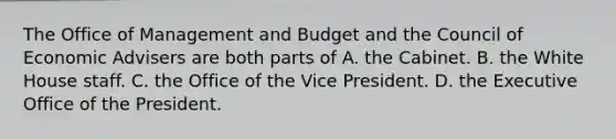 The Office of Management and Budget and the Council of Economic Advisers are both parts of A. the Cabinet. B. the White House staff. C. the Office of the Vice President. D. the Executive Office of the President.