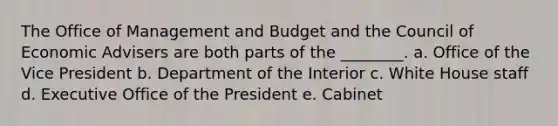 The Office of Management and Budget and the Council of Economic Advisers are both parts of the ________. a. Office of the Vice President b. Department of the Interior c. White House staff d. Executive Office of the President e. Cabinet