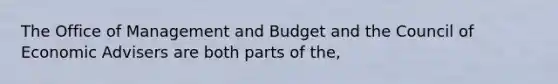 The Office of Management and Budget and the Council of Economic Advisers are both parts of the,