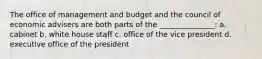 The office of management and budget and the council of economic advisers are both parts of the _______________: a. cabinet b. white house staff c. office of the vice president d. executive office of the president