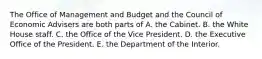 The Office of Management and Budget and the Council of Economic Advisers are both parts of A. the Cabinet. B. the White House staff. C. the Office of the Vice President. D. the Executive Office of the President. E. the Department of the Interior.