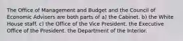 The Office of Management and Budget and the Council of Economic Advisers are both parts of a) the Cabinet. b) the White House staff. c) the Office of the Vice President. the Executive Office of the President. the Department of the Interior.