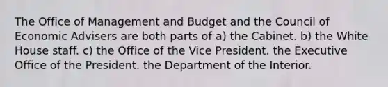 The Office of Management and Budget and the Council of Economic Advisers are both parts of a) the Cabinet. b) the White House staff. c) the Office of the Vice President. the Executive Office of the President. the Department of the Interior.