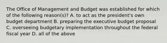 The Office of Management and Budget was established for which of the following reason(s)? A. to act as the president's own budget department B. preparing the executive budget proposal C. overseeing budgetary implementation throughout the federal fiscal year D. all of the above