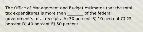 The Office of Management and Budget estimates that the total tax expenditures is more than ________ of the federal governmentʹs total receipts. A) 30 percent B) 10 percent C) 25 percent D) 40 percent E) 50 percent