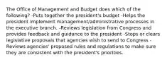 The Office of Management and Budget does which of the following? -Puts together the president's budget -Helps the president implement management/administrative processes in the executive branch. -Reviews legislation from Congress and provides feedback and guidance to the president -Stops or clears legislative proposals that agencies wish to send to Congress -Reviews agencies' proposed rules and regulations to make sure they are consistent with the president's priorities.