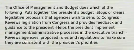 The Office of Management and Budget does which of the following -Puts together the president's budget -Stops or clears legislative proposals that agencies wish to send to Congress -Reviews legislation from Congress and provides feedback and guidance to the president -Helps the president implement management/administrative processes in the executive branch -Reviews agencies' proposed rules and regulations to make sure they are consistent with the president's priorities