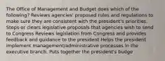 The Office of Management and Budget does which of the following? Reviews agencies' proposed rules and regulations to make sure they are consistent with the president's priorities. Stops or clears legislative proposals that agencies wish to send to Congress Reviews legislation from Congress and provides feedback and guidance to the president Helps the president implement management/administrative processes in the executive branch. Puts together the president's budge