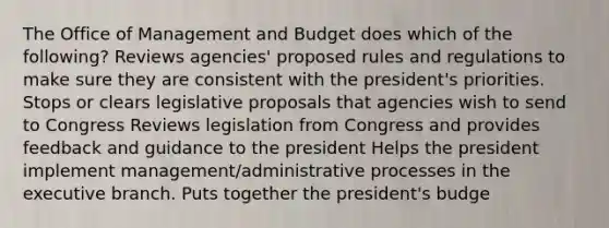 The Office of Management and Budget does which of the following? Reviews agencies' proposed rules and regulations to make sure they are consistent with the president's priorities. Stops or clears legislative proposals that agencies wish to send to Congress Reviews legislation from Congress and provides feedback and guidance to the president Helps the president implement management/administrative processes in the executive branch. Puts together the president's budge