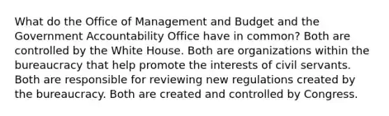 What do the Office of Management and Budget and the Government Accountability Office have in common? Both are controlled by the White House. Both are organizations within the bureaucracy that help promote the interests of civil servants. Both are responsible for reviewing new regulations created by the bureaucracy. Both are created and controlled by Congress.