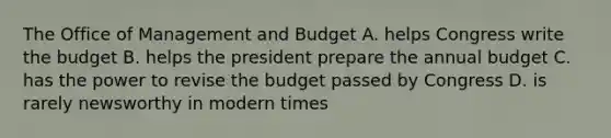 The Office of Management and Budget A. helps Congress write the budget B. helps the president prepare the annual budget C. has the power to revise the budget passed by Congress D. is rarely newsworthy in modern times