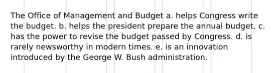 The Office of Management and Budget a. helps Congress write the budget. b. helps the president prepare the annual budget. c. has the power to revise the budget passed by Congress. d. is rarely newsworthy in modern times. e. is an innovation introduced by the George W. Bush administration.