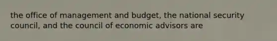 the office of management and budget, the national security council, and the council of economic advisors are