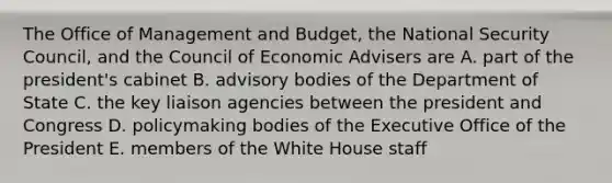 The Office of Management and Budget, the National Security Council, and the Council of Economic Advisers are A. part of the president's cabinet B. advisory bodies of the Department of State C. the key liaison agencies between the president and Congress D. policymaking bodies of the Executive Office of the President E. members of the White House staff