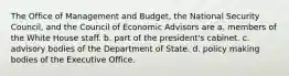 The Office of Management and Budget, the National Security Council, and the Council of Economic Advisors are a. members of the White House staff. b. part of the president's cabinet. c. advisory bodies of the Department of State. d. policy making bodies of the Executive Office.