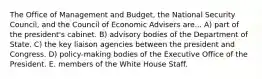 The Office of Management and Budget, the National Security Council, and the Council of Economic Advisers are... A) part of the president's cabinet. B) advisory bodies of the Department of State. C) the key liaison agencies between the president and Congress. D) policy-making bodies of the Executive Office of the President. E. members of the White House Staff.