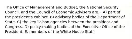 The Office of Management and Budget, the National Security Council, and the Council of Economic Advisers are... A) part of the president's cabinet. B) advisory bodies of the Department of State. C) the key liaison agencies between the president and Congress. D) policy-making bodies of the Executive Office of the President. E. members of the White House Staff.